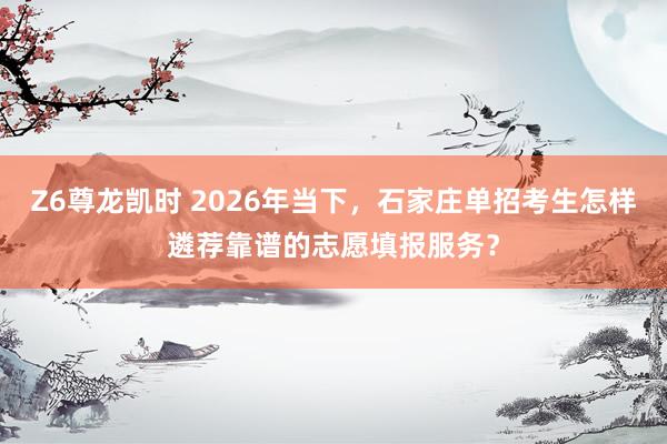 Z6尊龙凯时 2026年当下，石家庄单招考生怎样遴荐靠谱的志愿填报服务？