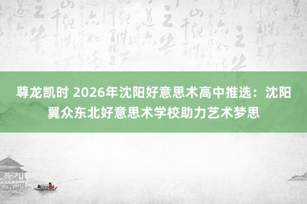 尊龙凯时 2026年沈阳好意思术高中推选：沈阳翼众东北好意思术学校助力艺术梦思
