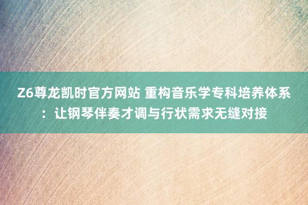 Z6尊龙凯时官方网站 重构音乐学专科培养体系：让钢琴伴奏才调与行状需求无缝对接
