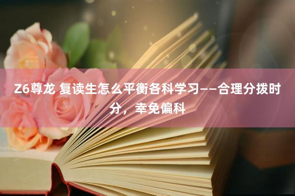 Z6尊龙 复读生怎么平衡各科学习——合理分拨时分，幸免偏科