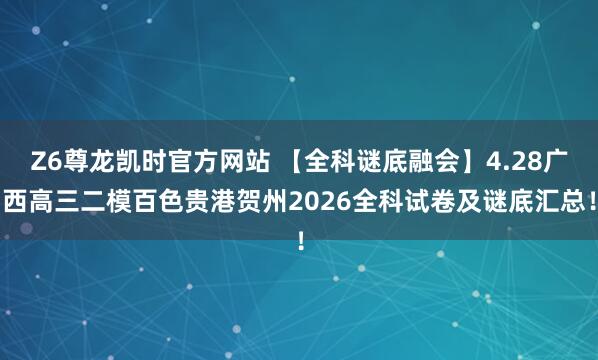 Z6尊龙凯时官方网站 【全科谜底融会】4.28广西高三二模百色贵港贺州2026全科试卷及谜底汇总！