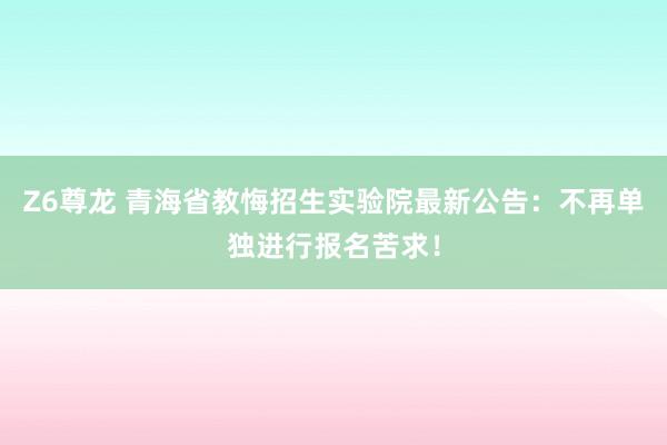 Z6尊龙 青海省教悔招生实验院最新公告：不再单独进行报名苦求！