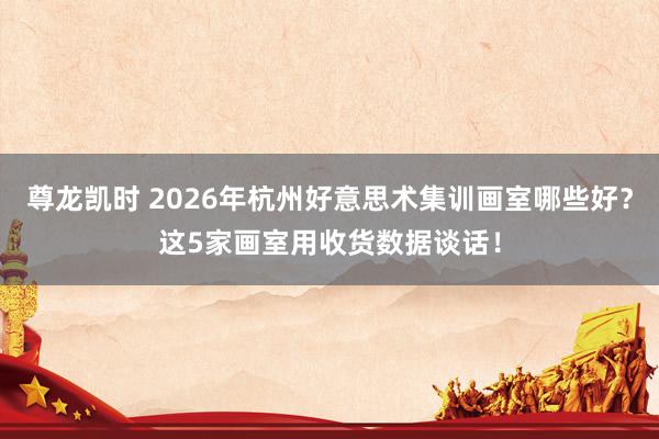 尊龙凯时 2026年杭州好意思术集训画室哪些好？这5家画室用收货数据谈话！