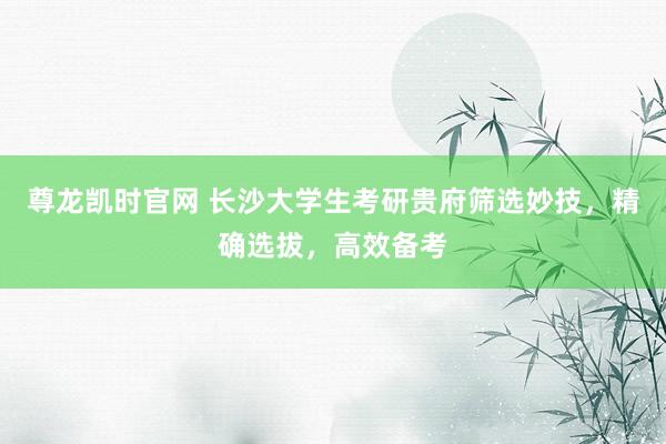 尊龙凯时官网 长沙大学生考研贵府筛选妙技，精确选拔，高效备考