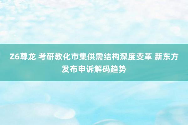 Z6尊龙 考研教化市集供需结构深度变革 新东方发布申诉解码趋势