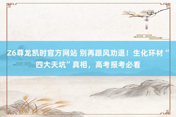 Z6尊龙凯时官方网站 别再跟风劝退！生化环材“四大天坑”真相，高考报考必看