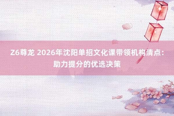 Z6尊龙 2026年沈阳单招文化课带领机构清点：助力提分的优选决策