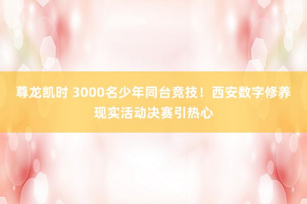 尊龙凯时 3000名少年同台竞技！西安数字修养现实活动决赛引热心