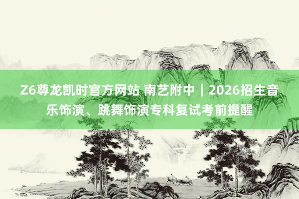 Z6尊龙凯时官方网站 南艺附中｜2026招生音乐饰演、跳舞饰演专科复试考前提醒