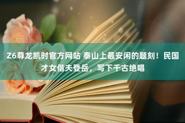 Z6尊龙凯时官方网站 泰山上最安闲的题刻！民国才女偕夫登岳，写下千古绝唱