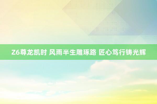 Z6尊龙凯时 风雨半生雕琢路 匠心笃行铸光辉