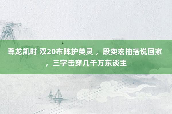 尊龙凯时 双20布阵护英灵 ，段奕宏抽搭说回家 ，三字击穿几千万东谈主