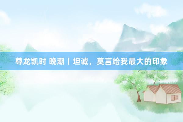 尊龙凯时 晚潮丨坦诚，莫言给我最大的印象