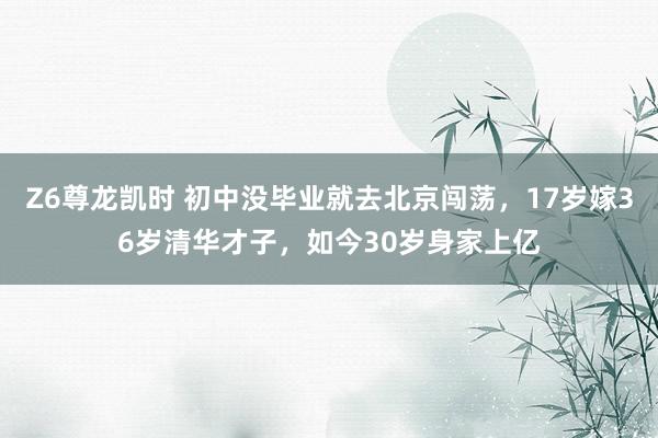 Z6尊龙凯时 初中没毕业就去北京闯荡，17岁嫁36岁清华才子，如今30岁身家上亿