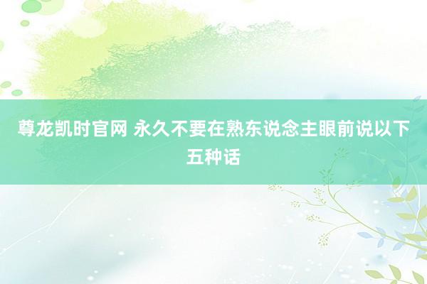 尊龙凯时官网 永久不要在熟东说念主眼前说以下五种话