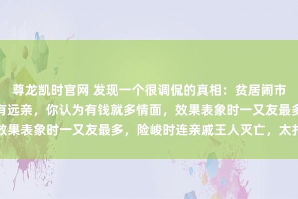 尊龙凯时官网 发现一个很调侃的真相：贫居闹市无东谈主问，富在深山有远亲，你认为有钱就多情面，效果表象时一又友最多，险峻时连亲戚王人灭亡，太扎心了