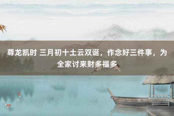 尊龙凯时 三月初十土云双诞，作念好三件事，为全家讨来财多福多