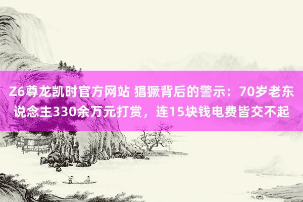 Z6尊龙凯时官方网站 猖獗背后的警示：70岁老东说念主330余万元打赏，连15块钱电费皆交不起