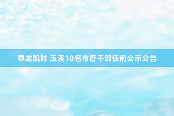 尊龙凯时 玉溪10名市管干部任前公示公告