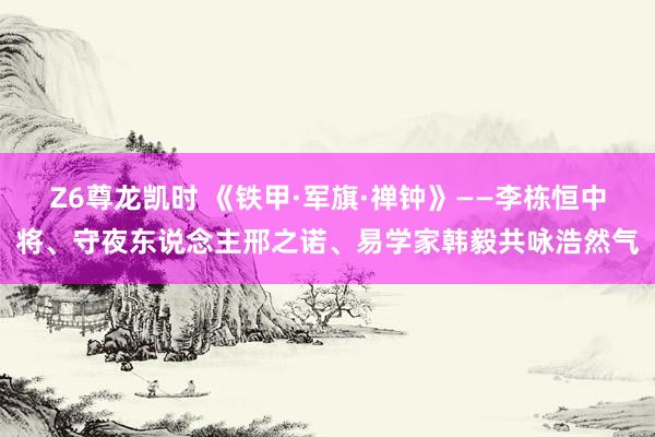 Z6尊龙凯时 《铁甲·军旗·禅钟》——李栋恒中将、守夜东说念主邢之诺、易学家韩毅共咏浩然气