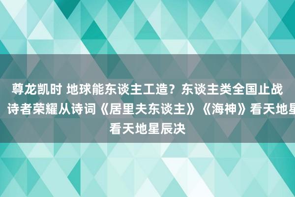 尊龙凯时 地球能东谈主工造？东谈主类全国止战有感：诗者荣耀从诗词《居里夫东谈主》《海神》看天地星辰决