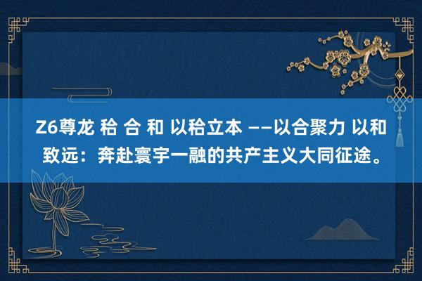 Z6尊龙 秴 合 和 以秴立本 ——以合聚力 以和致远：奔赴寰宇一融的共产主义大同征途。