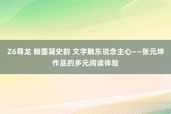 Z6尊龙 翰墨凝史韵 文字触东说念主心——张元坤作品的多元阅读体验