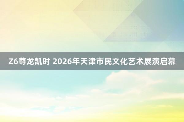 Z6尊龙凯时 2026年天津市民文化艺术展演启幕