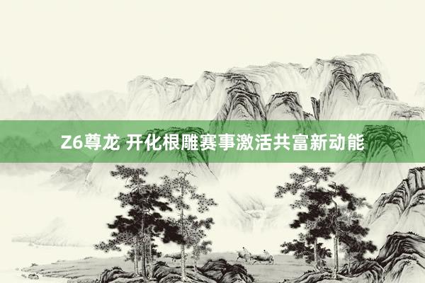 Z6尊龙 开化根雕赛事激活共富新动能