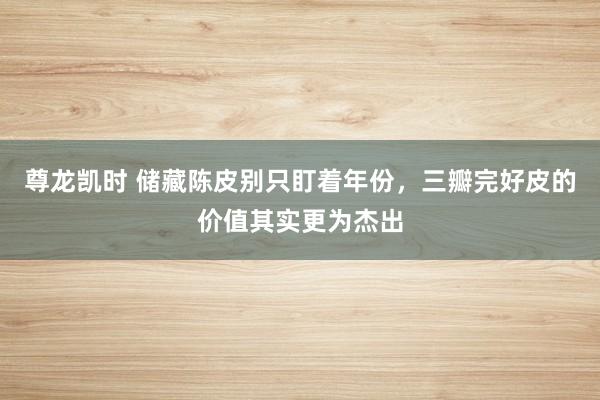 尊龙凯时 储藏陈皮别只盯着年份，三瓣完好皮的价值其实更为杰出