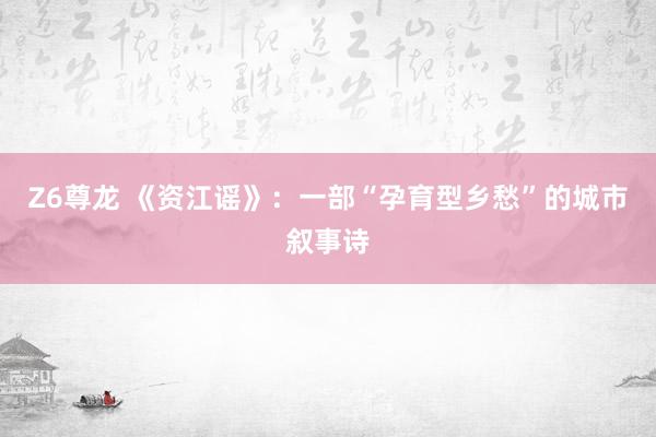 Z6尊龙 《资江谣》：一部“孕育型乡愁”的城市叙事诗