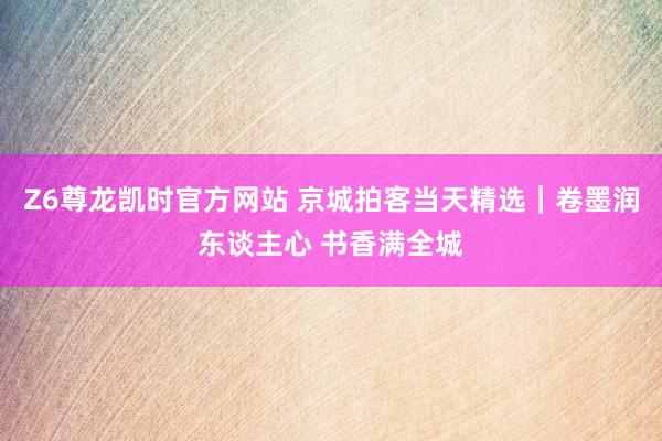 Z6尊龙凯时官方网站 京城拍客当天精选｜卷墨润东谈主心 书香满全城