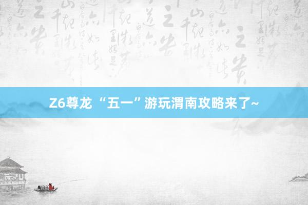 Z6尊龙 “五一”游玩渭南攻略来了~