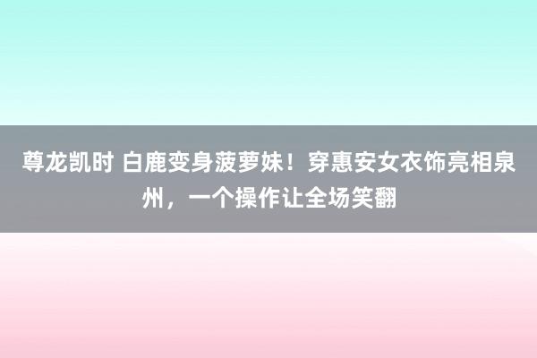 尊龙凯时 白鹿变身菠萝妹！穿惠安女衣饰亮相泉州，一个操作让全场笑翻