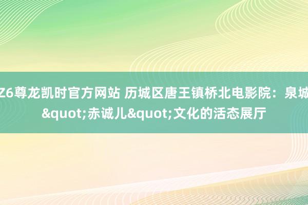 Z6尊龙凯时官方网站 历城区唐王镇桥北电影院：泉城"赤诚儿"文化的活态展厅