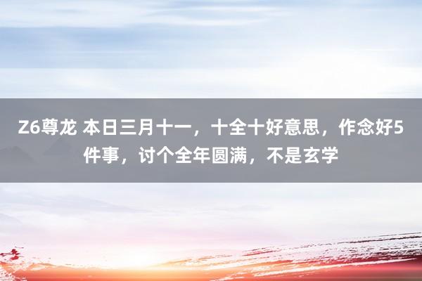Z6尊龙 本日三月十一，十全十好意思，作念好5件事，讨个全年圆满，不是玄学