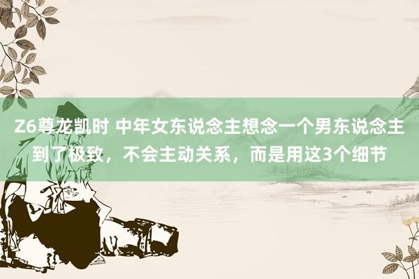Z6尊龙凯时 中年女东说念主想念一个男东说念主到了极致，不会主动关系，而是用这3个细节
