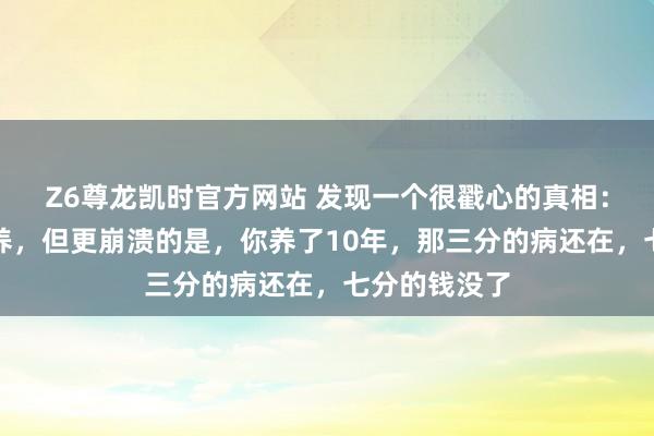 Z6尊龙凯时官方网站 发现一个很戳心的真相：三分治七分养，但更崩溃的是，你养了10年，那三分的病还在，七分的钱没了