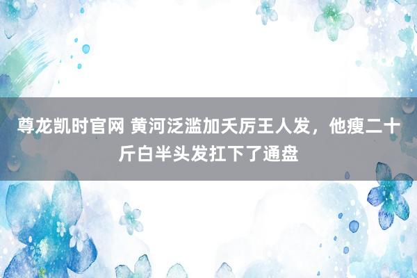 尊龙凯时官网 黄河泛滥加夭厉王人发，他瘦二十斤白半头发扛下了通盘