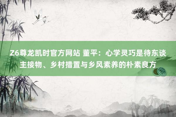 Z6尊龙凯时官方网站 董平：心学灵巧是待东谈主接物、乡村措置与乡风素养的朴素良方
