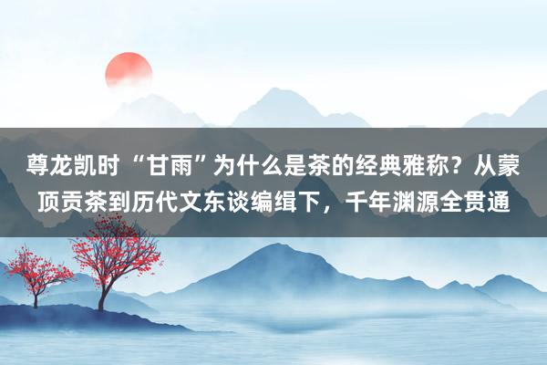 尊龙凯时 “甘雨”为什么是茶的经典雅称？从蒙顶贡茶到历代文东谈编缉下，千年渊源全贯通