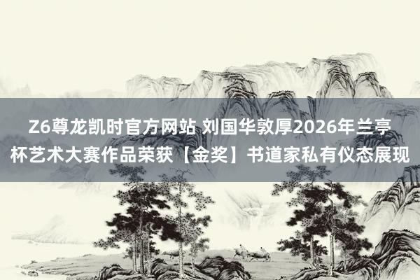 Z6尊龙凯时官方网站 刘国华敦厚2026年兰亭杯艺术大赛作品荣获【金奖】书道家私有仪态展现