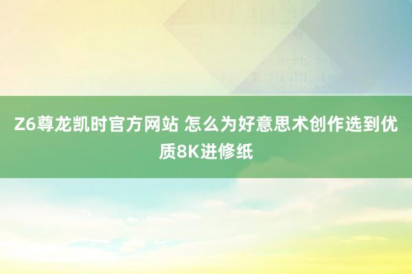 Z6尊龙凯时官方网站 怎么为好意思术创作选到优质8K进修纸