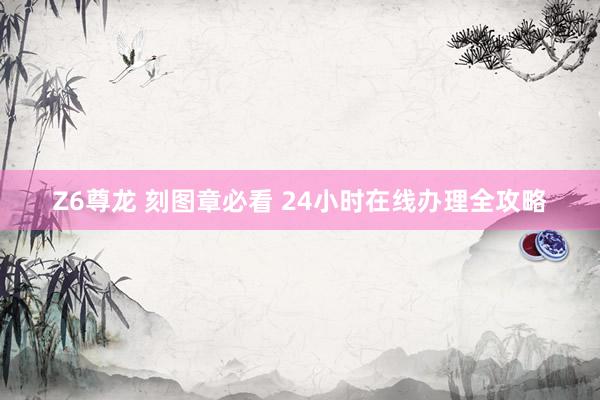 Z6尊龙 刻图章必看 24小时在线办理全攻略