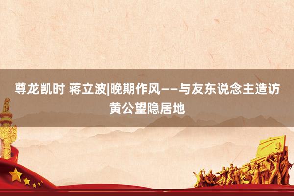 尊龙凯时 蒋立波|晚期作风——与友东说念主造访黄公望隐居地