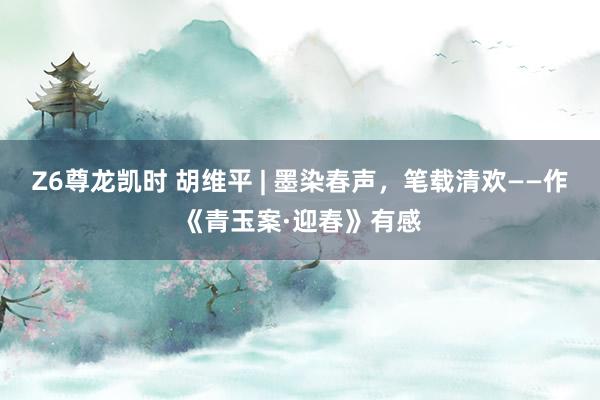 Z6尊龙凯时 胡维平 | 墨染春声，笔载清欢——作《青玉案·迎春》有感