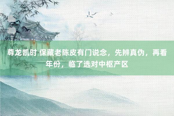 尊龙凯时 保藏老陈皮有门说念，先辨真伪，再看年份，临了选对中枢产区