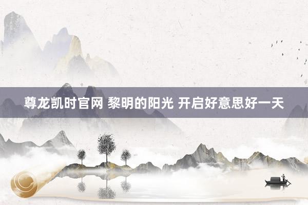 尊龙凯时官网 黎明的阳光 开启好意思好一天