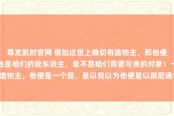 尊龙凯时官网 假如这世上确切有造物主，那他便是咱们要打倒的对象，他是咱们的敌东谈主，毫不是咱们需要可贵的对象！一个以折磨众生为乐的造物主，他便是一个屁，是以我以为他便是以跟屁通常的气体加臭臭的夹杂物样式的一个东西。[发怒][发怒][发怒]