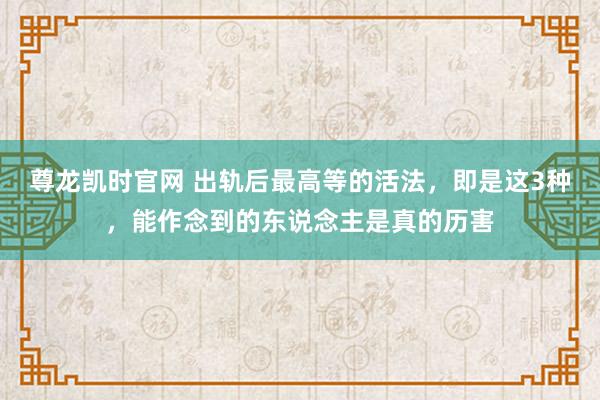 尊龙凯时官网 出轨后最高等的活法，即是这3种，能作念到的东说念主是真的历害